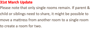 31st March Update Please note that only single rooms remain. If parent & child or siblings need to share, it might be possible to move a mattress from another room to a single room to create a room for two.